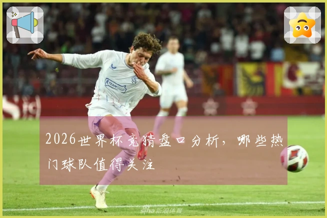 2026世界杯竞猜盘口分析，哪些热门球队值得关注