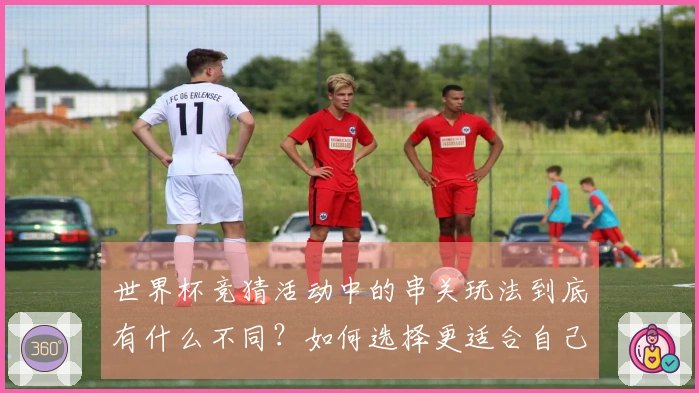 世界杯竞猜活动中的串关玩法到底有什么不同？如何选择更适合自己的投注方式？